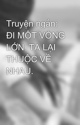 Truyện ngắn: ĐI MỘT VÒNG LỚN  TA LẠI THUỘC VỀ NHAU.