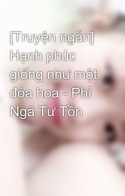 [Truyện ngắn] Hạnh phúc giống như một đóa hoa - Phỉ Ngã Tư Tồn