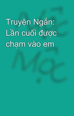 Truyện Ngắn: Lần cuối được chạm vào em