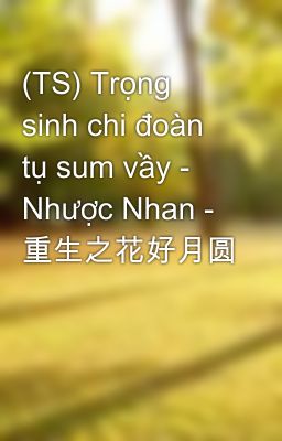 (TS) Trọng sinh chi đoàn tụ sum vầy - Nhược Nhan - 重生之花好月圆