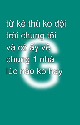 từ kẻ thù ko đội trời chung tôi và cô ấy về chung 1 nhà lúc nào ko hay