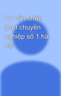 Tư vấn chữa ipad chuyên nghiệp số 1 hà nội