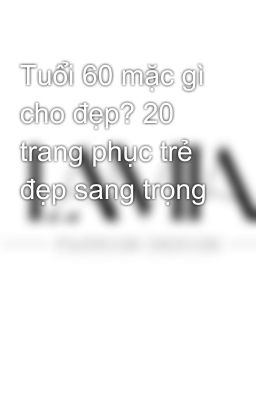 Tuổi 60 mặc gì cho đẹp? 20 trang phục trẻ đẹp sang trọng