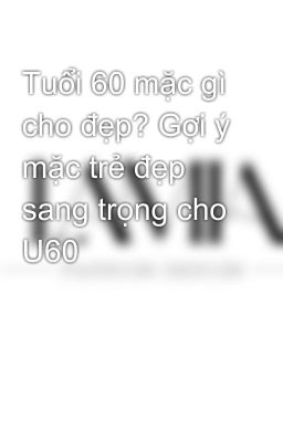 Tuổi 60 mặc gì cho đẹp? Gợi ý mặc trẻ đẹp sang trọng cho U60