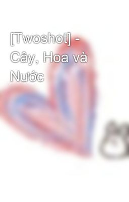 [Twoshot] - Cây, Hoa và Nước