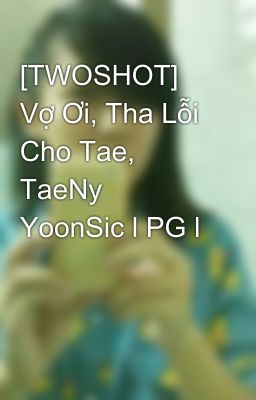 [TWOSHOT] Vợ Ơi, Tha Lỗi Cho Tae, TaeNy YoonSic l PG l