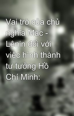 Vai trò của chủ nghĩa Mác - Lênin đối với việc hình thành tư tưởng Hồ Chí Minh: