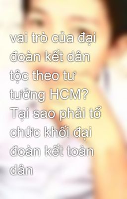 vai trò của đại đoàn kết dân tộc theo tư tưởng HCM? Tại sao phải tổ chức khối đại đoàn kết toàn dân