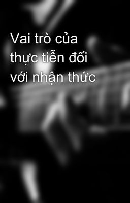 Vai trò của thực tiễn đối với nhận thức