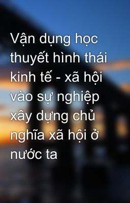 Vận dụng học thuyết hình thái kinh tế - xã hội vào sự nghiệp xây dựng chủ nghĩa xã hội ở nước ta