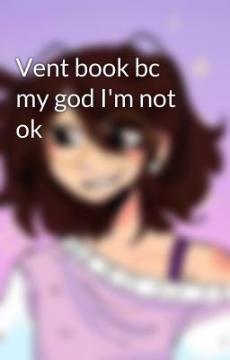 Vent book bc my god I'm not ok