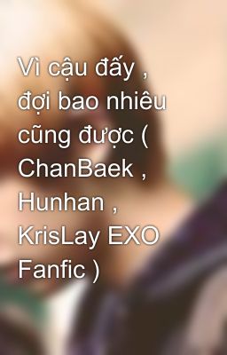 Vì cậu đấy , đợi bao nhiêu cũng được ( ChanBaek , Hunhan , KrisLay EXO Fanfic )