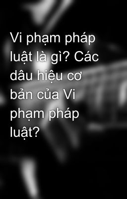 Vi phạm pháp luật là gì? Các dâu hiệu cơ bản của Vi phạm pháp luật?