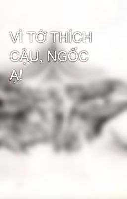 VÌ TỚ THÍCH CẬU, NGỐC Ạ!