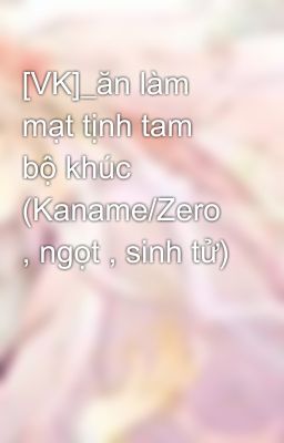 [VK]_ăn làm mạt tịnh tam bộ khúc (Kaname/Zero , ngọt , sinh tử)