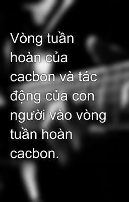 Vòng tuần hoàn của cacbon và tác động của con người vào vòng tuần hoàn cacbon.