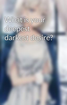 What is your deepest darkest desire?