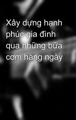 Xây dựng hạnh phúc gia đình qua những bữa cơm hàng ngày