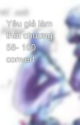 Yêu giả làm thât chương 58- 100 convert