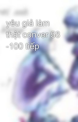 yêu giả làm thật conver 58 -100 tiếp