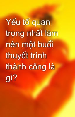 Yếu tố quan trọng nhất làm nên một buổi thuyết trình thành công là gì?