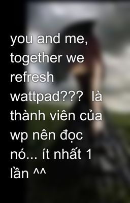 you and me, together we refresh wattpad???  là thành viên của wp nên đọc nó... ít nhất 1 lần ^^