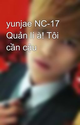 yunjae NC-17 Quản lí à! Tôi cần cậu