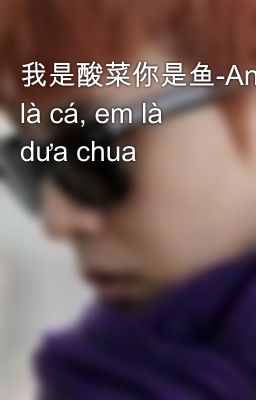 我是酸菜你是鱼-Anh là cá, em là dưa chua